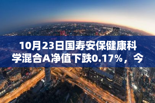 10月23日国寿安保健康科学混合A净值下跌0.17%，今年来累计下跌4.55%