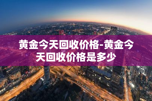 黄金今天回收价格-黄金今天回收价格是多少