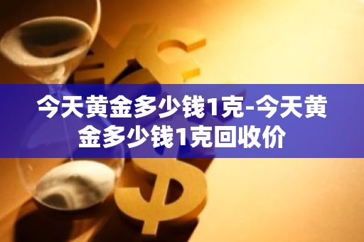 今天黄金多少钱1克-今天黄金多少钱1克回收价