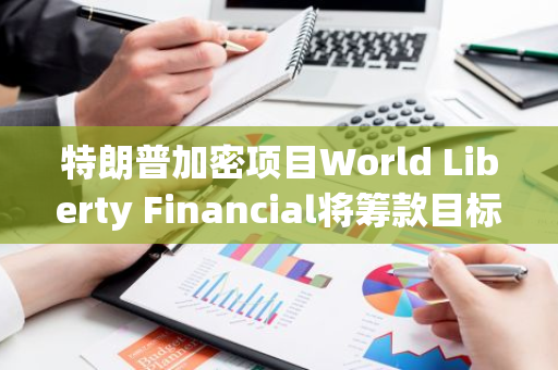 特朗普加密项目World Liberty Financial将筹款目标削减90%至3000万美元