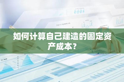 如何计算自己建造的固定资产成本？