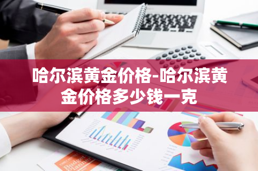 哈尔滨黄金价格-哈尔滨黄金价格多少钱一克