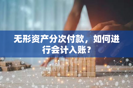 无形资产分次付款，如何进行会计入账？