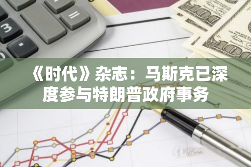 《时代》杂志：马斯克已深度参与特朗普政府事务