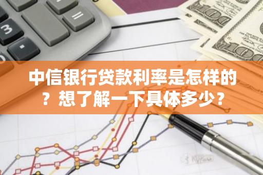 中信银行贷款利率是怎样的？想了解一下具体多少？