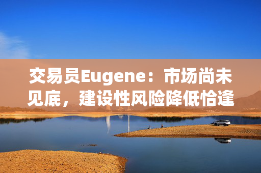 交易员Eugene：市场尚未见底，建设性风险降低恰逢其时