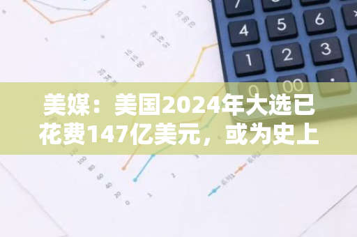 美媒：美国2024年大选已花费147亿美元，或为史上最贵