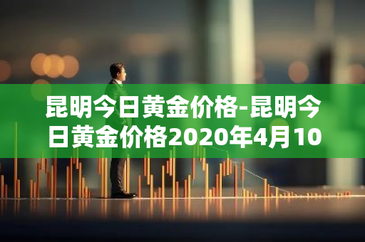 昆明今日黄金价格-昆明今日黄金价格2020年4月10日