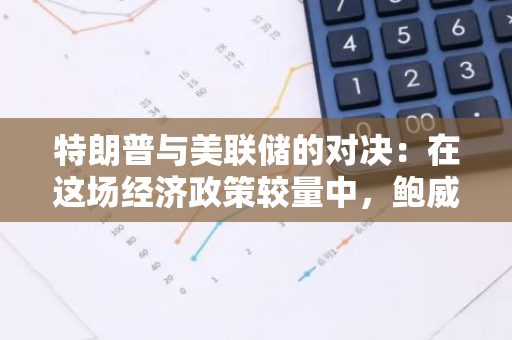 特朗普与美联储的对决：在这场经济政策较量中，鲍威尔或将稳操胜券