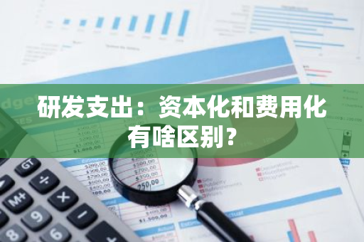 研发支出：资本化和费用化有啥区别？