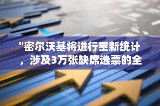 "密尔沃基将进行重新统计，涉及3万张缺席选票的全面审查与分析"