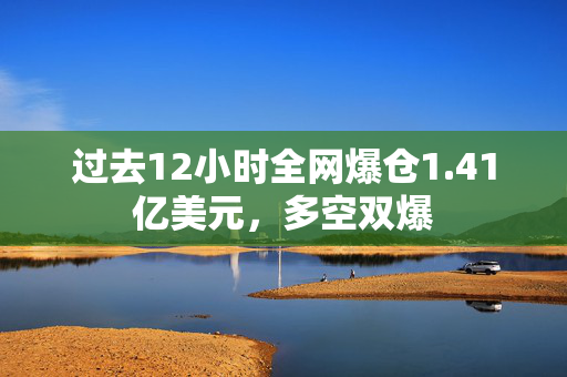 过去12小时全网爆仓1.41亿美元，多空双爆