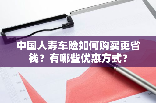 中国人寿车险如何购买更省钱？有哪些优惠方式？