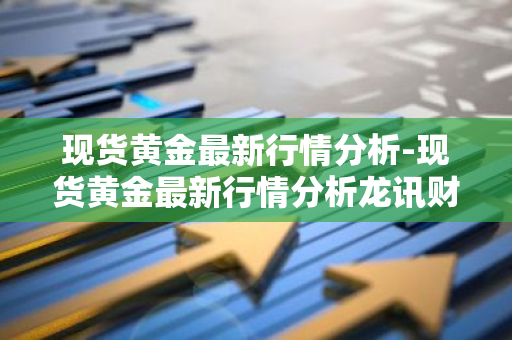 现货黄金最新行情分析-现货黄金最新行情分析龙讯财经