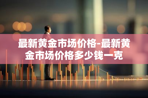 最新黄金市场价格-最新黄金市场价格多少钱一克