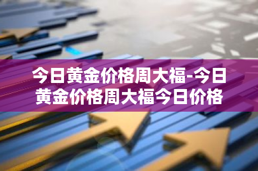 今日黄金价格周大福-今日黄金价格周大福今日价格