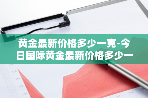 黄金最新价格多少一克-今日国际黄金最新价格多少一克