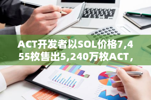 ACT开发者以SOL价格7,455枚售出5,240万枚ACT，实现125万美元的丰厚利润