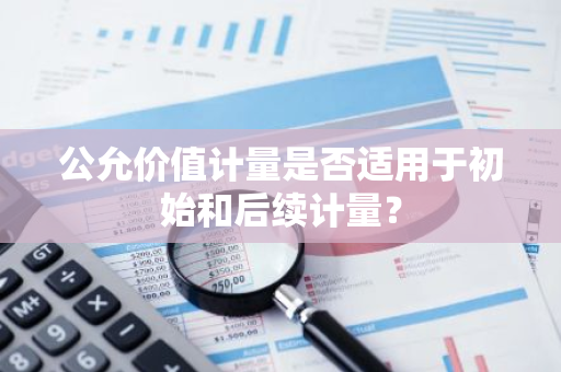 公允价值计量是否适用于初始和后续计量？