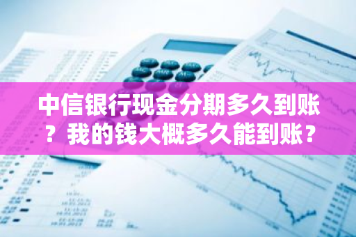 中信银行现金分期多久到账？我的钱大概多久能到账？