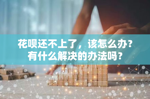 花呗还不上了，该怎么办？有什么解决的办法吗？