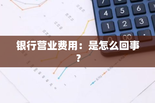 银行营业费用：是怎么回事？