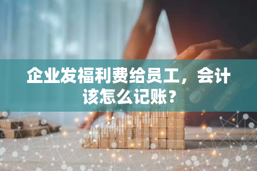 企业发福利费给员工，会计该怎么记账？