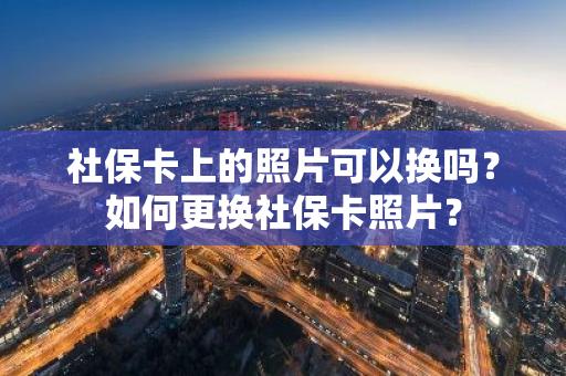 社保卡上的照片可以换吗？如何更换社保卡照片？