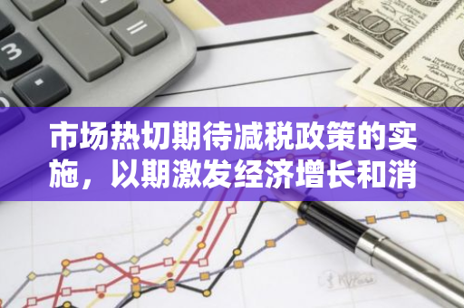 市场热切期待减税政策的实施，以期激发经济增长和消费活力