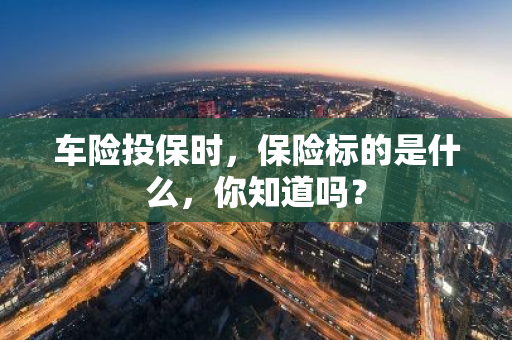 车险投保时，保险标的是什么，你知道吗？