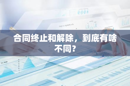 合同终止和解除，到底有啥不同？