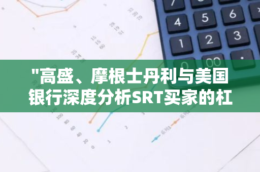 "高盛、摩根士丹利与美国银行深度分析SRT买家的杠杆应用策略"