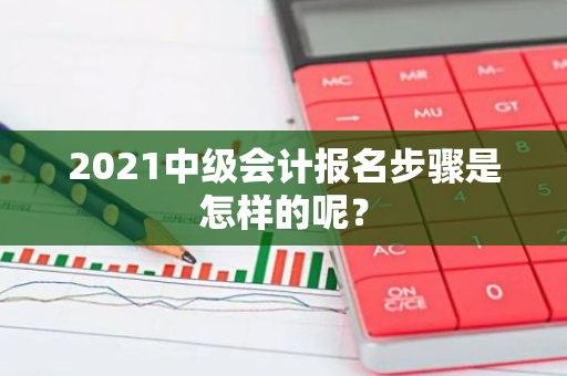 2021中级会计报名步骤是怎样的呢？