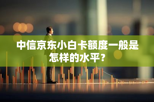 中信京东小白卡额度一般是怎样的水平？