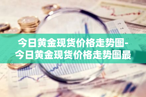 今日黄金现货价格走势图-今日黄金现货价格走势图最新价查询周大福