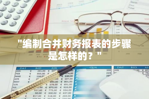 "编制合并财务报表的步骤是怎样的？"