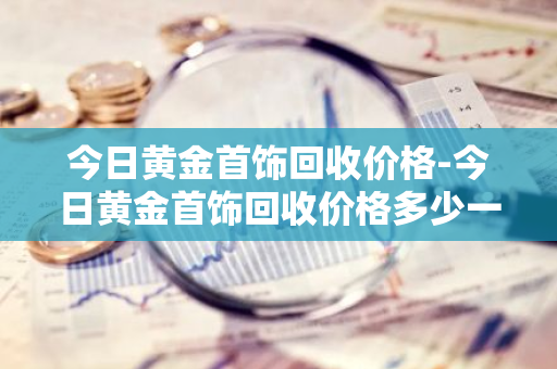 今日黄金首饰回收价格-今日黄金首饰回收价格多少一克查询