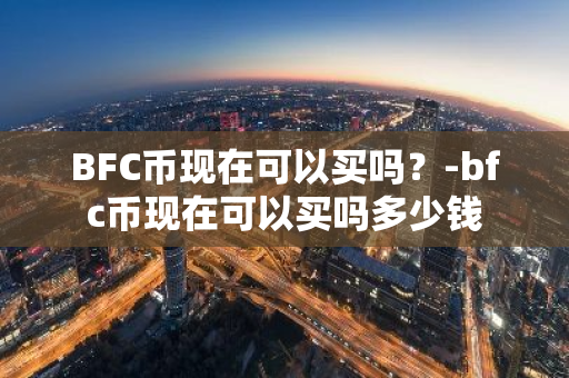 BFC币现在可以买吗？-bfc币现在可以买吗多少钱