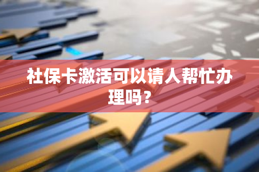 社保卡激活可以请人帮忙办理吗？