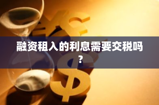 融资租入的利息需要交税吗？