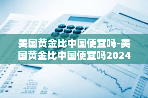 美国黄金比中国便宜吗-美国黄金比中国便宜吗2024年