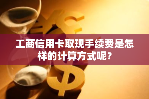 工商信用卡取现手续费是怎样的计算方式呢？