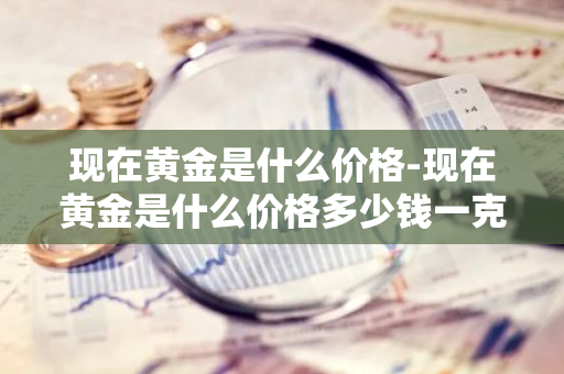 现在黄金是什么价格-现在黄金是什么价格多少钱一克