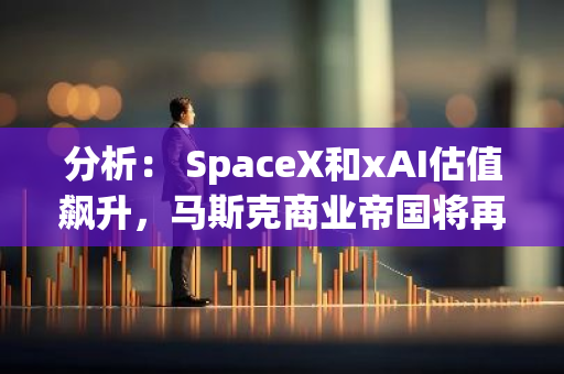 分析： SpaceX和xAI估值飙升，马斯克商业帝国将再创新高