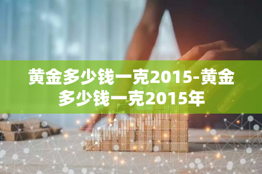 黄金多少钱一克2015-黄金多少钱一克2015年