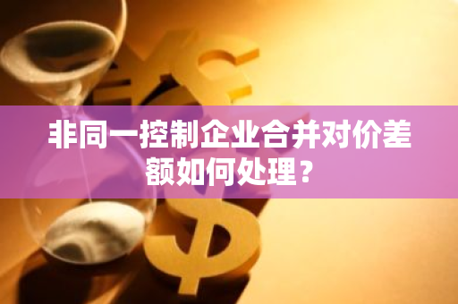 非同一控制企业合并对价差额如何处理？