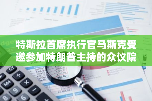 特斯拉首席执行官马斯克受邀参加特朗普主持的众议院共和党重要会议