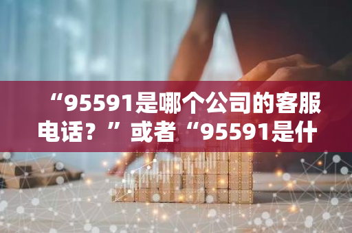 “95591是哪个公司的客服电话？”或者“95591是什么电话号码？”