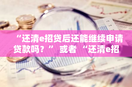 “还清e招贷后还能继续申请贷款吗？” 或者 “还清e招贷可以再借款吗？”