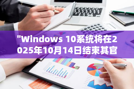 "Windows 10系统将在2025年10月14日结束其官方技术支持服务：一个时代的终结"